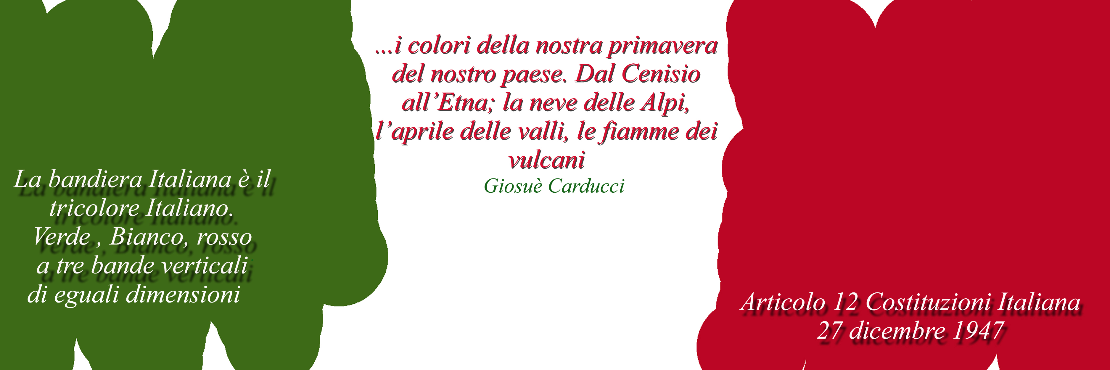 Immagine dei colori della bandiera italiana (Per leggerne la descrizione proseguire nel link). Composizione grafica dei colori della bandiera con le scritte: 'La bandiera italiana è il tricolore italiano. Verde, bianco, rosso a tre bande verticali di eguali dimensioni (Articolo 12 Costituzione italiana, 27 dicembre 1947) e inoltre il verso di Giosue Carducci: '... i colori della nostra primavera, del nostro Paese. Dal Cenisio all'Etna, la neve delle Alpi, l'aprile delle valli, le fiamme dei vulcani'.